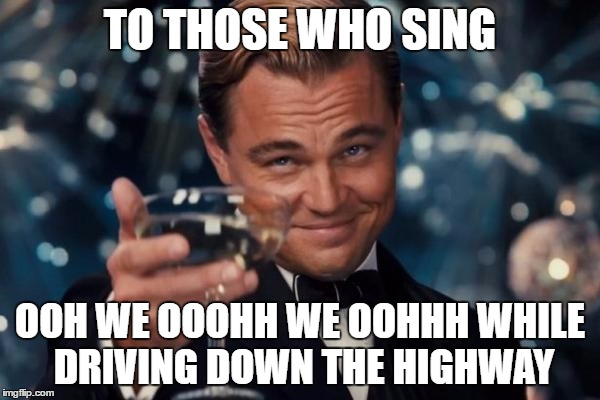 Leonardo Dicaprio Cheers Meme | TO THOSE WHO SING; OOH WE OOOHH WE OOHHH WHILE DRIVING DOWN THE HIGHWAY | image tagged in memes,leonardo dicaprio cheers | made w/ Imgflip meme maker