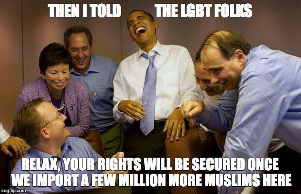 And then I said Obama | THEN I TOLD            THE LGBT FOLKS; RELAX, YOUR RIGHTS WILL BE SECURED ONCE WE IMPORT A FEW MILLION MORE MUSLIMS HERE | image tagged in memes,and then i said obama | made w/ Imgflip meme maker