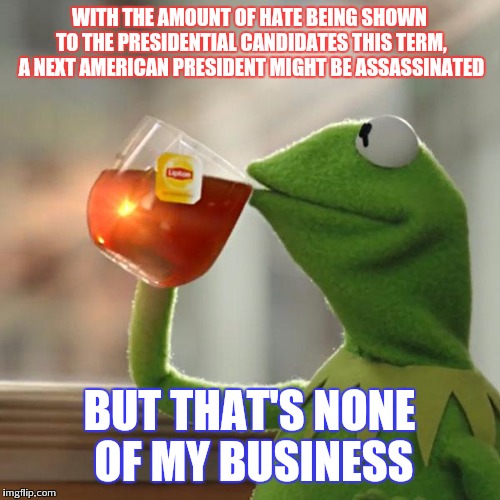 I dunno seems pretty possible | WITH THE AMOUNT OF HATE BEING SHOWN TO THE PRESIDENTIAL CANDIDATES THIS TERM, A NEXT AMERICAN PRESIDENT MIGHT BE ASSASSINATED; BUT THAT'S NONE OF MY BUSINESS | image tagged in memes,but thats none of my business,kermit the frog,election 2016 | made w/ Imgflip meme maker