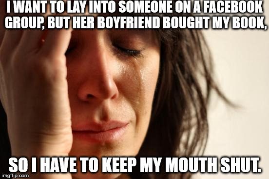 First World Problems | I WANT TO LAY INTO SOMEONE ON A FACEBOOK GROUP, BUT HER BOYFRIEND BOUGHT MY BOOK, SO I HAVE TO KEEP MY MOUTH SHUT. | image tagged in memes,first world problems | made w/ Imgflip meme maker