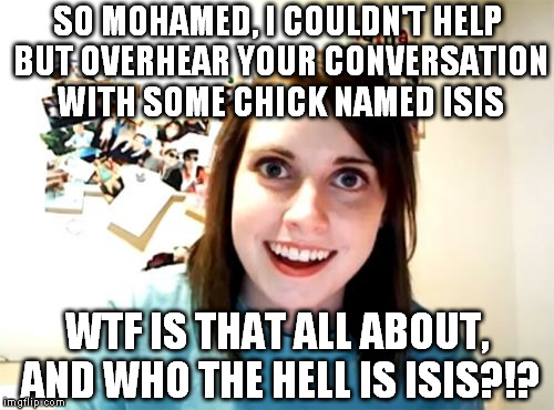 Overly Attached Girlfriend | SO MOHAMED, I COULDN'T HELP BUT OVERHEAR YOUR CONVERSATION WITH SOME CHICK NAMED ISIS; WTF IS THAT ALL ABOUT, AND WHO THE HELL IS ISIS?!? | image tagged in memes,overly attached girlfriend,isis,overly anti terrorism | made w/ Imgflip meme maker