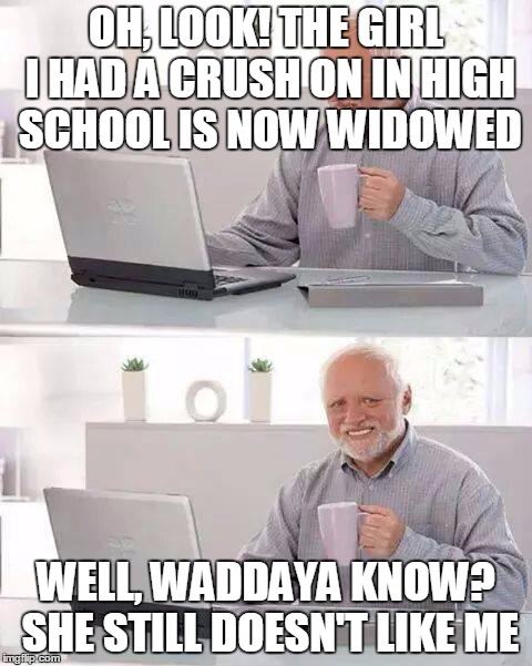Hide the Pain Harold | OH, LOOK! THE GIRL I HAD A CRUSH ON IN HIGH SCHOOL IS NOW WIDOWED; WELL, WADDAYA KNOW? SHE STILL DOESN'T LIKE ME | image tagged in memes,hide the pain harold | made w/ Imgflip meme maker
