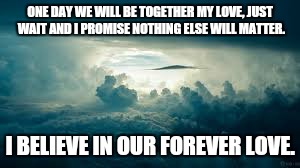 ONE DAY WE WILL BE TOGETHER MY LOVE, JUST WAIT AND I PROMISE NOTHING ELSE WILL MATTER. I BELIEVE IN OUR FOREVER LOVE. | image tagged in forever,love,believe | made w/ Imgflip meme maker