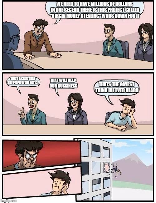 Stealing money | WE NEED TO HAVE MILLIONS OF DOLLARS IN ONE SECEND THERE IS THIS PROJECT CALLED "VIRGIN MONEY STEALING" WHOS DOWN FOR IT; THATS A GREAT IDEA THE PEOPLE WONT NOTICE; THAT WILL HELP OUR BUSSINESS; THATS THE GAYEST THING IVE EVER HEARD | image tagged in memes,boardroom meeting suggestion | made w/ Imgflip meme maker