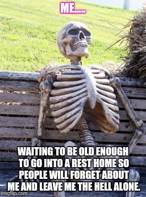 Waiting Skeleton | ME..... WAITING TO BE OLD ENOUGH TO GO INTO A REST HOME SO PEOPLE WILL FORGET ABOUT ME AND LEAVE ME THE HELL ALONE. | image tagged in memes,waiting skeleton | made w/ Imgflip meme maker