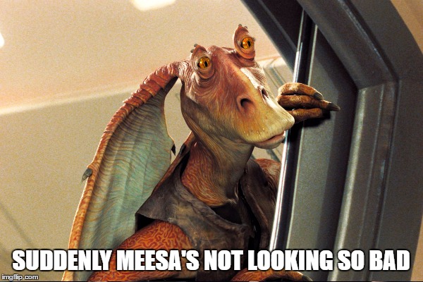 SUDDENLY MEESA'S NOT LOOKING SO BAD | made w/ Imgflip meme maker