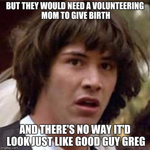Conspiracy Keanu Meme | BUT THEY WOULD NEED A VOLUNTEERING MOM TO GIVE BIRTH AND THERE'S NO WAY IT'D LOOK JUST LIKE GOOD GUY GREG | image tagged in memes,conspiracy keanu | made w/ Imgflip meme maker
