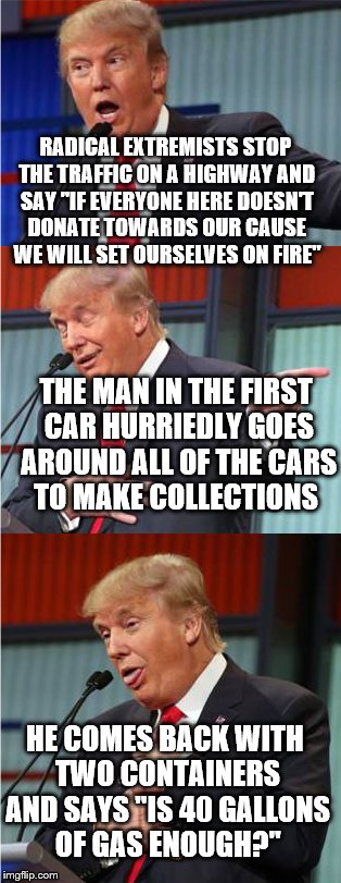 Bad Pun Trump | RADICAL EXTREMISTS STOP THE TRAFFIC ON A HIGHWAY AND SAY "IF EVERYONE HERE DOESN'T DONATE TOWARDS OUR CAUSE WE WILL SET OURSELVES ON FIRE"; THE MAN IN THE FIRST CAR HURRIEDLY GOES AROUND ALL OF THE CARS TO MAKE COLLECTIONS; HE COMES BACK WITH TWO CONTAINERS AND SAYS "IS 40 GALLONS OF GAS ENOUGH?" | image tagged in bad pun trump | made w/ Imgflip meme maker