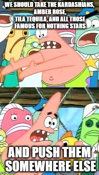 Put It Somewhere Else Patrick Meme | WE SHOULD TAKE THE KARDASHIANS, AMBER ROSE, TILA TEQUILA, AND ALL THOSE FAMOUS FOR NOTHING STARS; AND PUSH THEM SOMEWHERE ELSE | image tagged in memes,put it somewhere else patrick | made w/ Imgflip meme maker