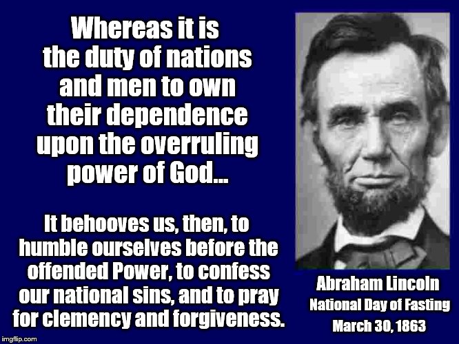Not really a meme, but what our nation needs today! | Whereas it is the duty of nations and men to own their dependence upon the overruling power of God... It behooves us, then, to humble ourselves before the offended Power, to confess our national sins, and to pray for clemency and forgiveness. Abraham Lincoln; National Day of Fasting; March 30, 1863 | image tagged in abraham lincoln | made w/ Imgflip meme maker