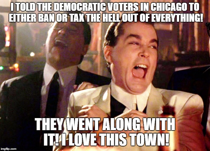 Good Fellas Hilarious | I TOLD THE DEMOCRATIC VOTERS IN CHICAGO TO EITHER BAN OR TAX THE HELL OUT OF EVERYTHING! THEY WENT ALONG WITH IT! I LOVE THIS TOWN! | image tagged in memes,good fellas hilarious | made w/ Imgflip meme maker