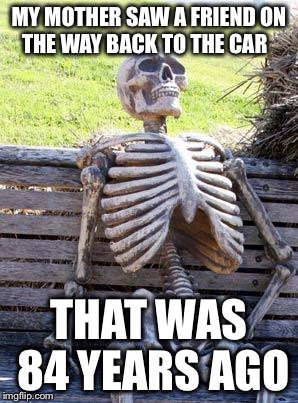 Waiting Skeleton | MY MOTHER SAW A FRIEND ON THE WAY BACK TO THE CAR; THAT WAS 84 YEARS AGO | image tagged in memes,waiting skeleton | made w/ Imgflip meme maker