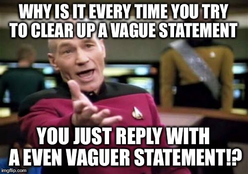 Picard Wtf Meme | WHY IS IT EVERY TIME YOU TRY TO CLEAR UP A VAGUE STATEMENT; YOU JUST REPLY WITH A EVEN VAGUER STATEMENT!? | image tagged in memes,picard wtf | made w/ Imgflip meme maker