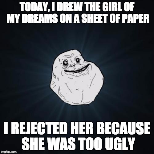 Forever Alone Meme | TODAY, I DREW THE GIRL OF MY DREAMS ON A SHEET OF PAPER; I REJECTED HER BECAUSE SHE WAS TOO UGLY | image tagged in memes,forever alone | made w/ Imgflip meme maker