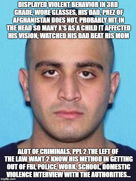 Omar Mateen | DISPLAYED VIOLENT BEHAVIOR IN 3RD GRADE, WORE GLASSES, HIS DAD, PREZ OF AFGHANISTAN DOES NOT, PROBABLY HIT IN THE HEAD SO MANY X'S AS A CHILD IT AFFECTED HIS VISION, WATCHED HIS DAD BEAT HIS MOM; ALOT OF CRIMINALS, PPL 2 THE LEFT OF THE LAW WANT 2 KNOW HIS METHOD IN GETTING OUT OF FBI, POLICE, WORK, SCHOOL, DOMESTIC VIOLENCE INTERVIEW WITH THE AUTHORITIES... | image tagged in omar mateen | made w/ Imgflip meme maker