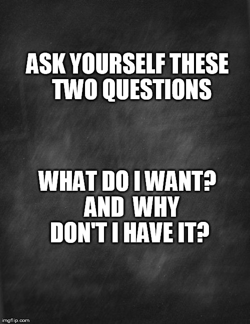black blank | ASK YOURSELF THESE  TWO QUESTIONS; WHAT DO I WANT?  AND 
WHY DON'T I HAVE IT? | image tagged in black blank | made w/ Imgflip meme maker