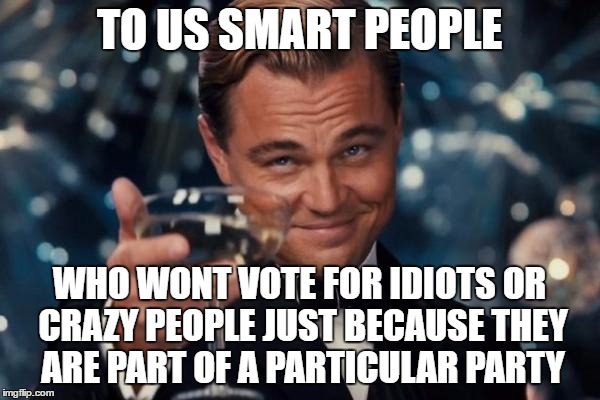 Leonardo Dicaprio Cheers Meme | TO US SMART PEOPLE WHO WONT VOTE FOR IDIOTS OR CRAZY PEOPLE JUST BECAUSE THEY ARE PART OF A PARTICULAR PARTY | image tagged in memes,leonardo dicaprio cheers | made w/ Imgflip meme maker