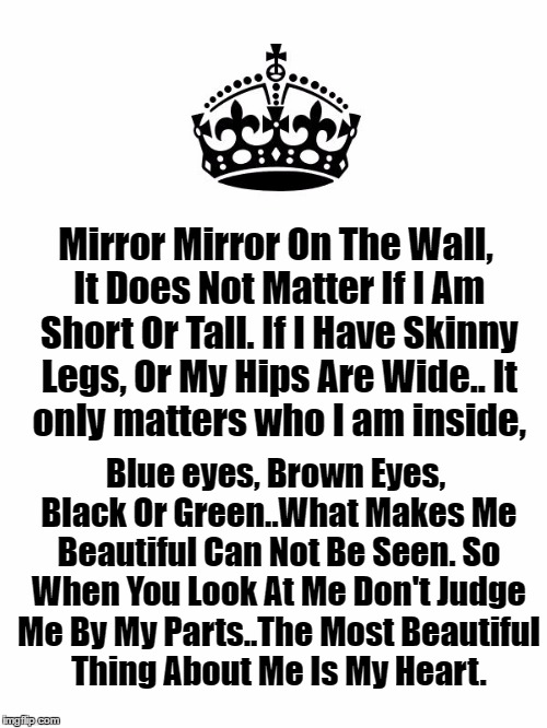 If You Have Children Read This To Them Daily! If You Don't Then Read It To Yourself. YOU ARE BEAUTIFUL!!  | Mirror Mirror On The Wall, It Does Not Matter If I Am Short Or Tall. If I Have Skinny Legs, Or My Hips Are Wide..
It only matters who I am inside, Blue eyes, Brown Eyes, Black Or Green..What Makes Me Beautiful Can Not Be Seen. So When You Look At Me Don't Judge Me By My Parts..The Most Beautiful Thing About Me Is My Heart. | image tagged in keep calm and carry on white,lynch1979 | made w/ Imgflip meme maker