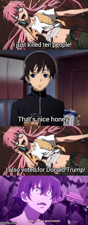 Yuno isn't THAT insane... Right? | I just killed ten people! That's nice honey; I also voted for Donald Trump! | image tagged in anime,trump,donald trump,trump supporters,yuno gasai,yandere | made w/ Imgflip meme maker