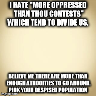 blank | I HATE "MORE OPPRESSED THAN THOU CONTESTS" WHICH TEND TO DIVIDE US. BELIEVE ME THERE ARE MORE THAN ENOUGH ATROCITIES TO GO AROUND, PICK YOUR DESPISED POPULATION | image tagged in blank | made w/ Imgflip meme maker