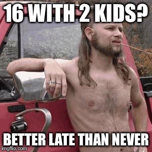 That is the reality in some countries you know? Also I'am really messed up | 16 WITH 2 KIDS? BETTER LATE THAN NEVER | image tagged in hillbilly | made w/ Imgflip meme maker