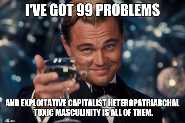 Leonardo Dicaprio Cheers Meme | I'VE GOT 99 PROBLEMS; AND EXPLOITATIVE CAPITALIST HETEROPATRIARCHAL TOXIC MASCULINITY IS ALL OF THEM. | image tagged in memes,leonardo dicaprio cheers | made w/ Imgflip meme maker