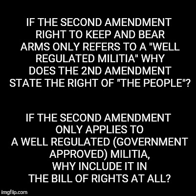 Blank | IF THE SECOND AMENDMENT RIGHT TO KEEP AND BEAR ARMS ONLY REFERS TO A "WELL REGULATED MILITIA" WHY DOES THE 2ND AMENDMENT STATE THE RIGHT OF "THE PEOPLE"? IF THE SECOND AMENDMENT ONLY APPLIES TO A WELL REGULATED (GOVERNMENT APPROVED) MILITIA, WHY INCLUDE IT IN THE BILL OF RIGHTS AT ALL? | image tagged in blank,memes | made w/ Imgflip meme maker
