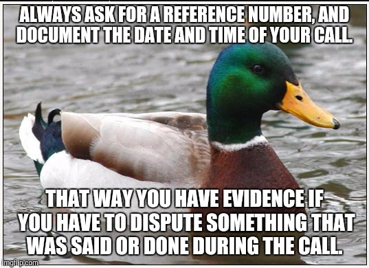 Actual Advice Mallard | ALWAYS ASK FOR A REFERENCE NUMBER, AND DOCUMENT THE DATE AND TIME OF YOUR CALL. THAT WAY YOU HAVE EVIDENCE IF YOU HAVE TO DISPUTE SOMETHING THAT WAS SAID OR DONE DURING THE CALL. | image tagged in memes,actual advice mallard,AdviceAnimals | made w/ Imgflip meme maker