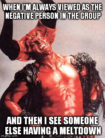 Tim Devil Curry | WHEN I'M ALWAYS VIEWED AS THE NEGATIVE PERSON IN THE GROUP; AND THEN I SEE SOMEONE ELSE HAVING A MELTDOWN | image tagged in tim devil curry | made w/ Imgflip meme maker