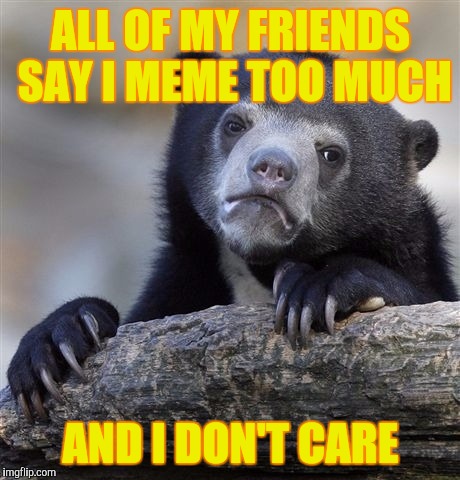 Confession Bear | ALL OF MY FRIENDS SAY I MEME TOO MUCH; AND I DON'T CARE | image tagged in memes,confession bear | made w/ Imgflip meme maker