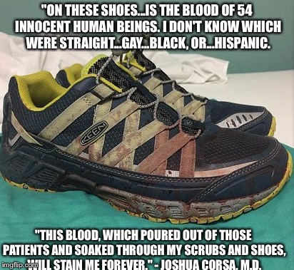 54 Innocent Human Beings  | "ON THESE SHOES...IS THE BLOOD OF 54 INNOCENT HUMAN BEINGS. I DON'T KNOW WHICH WERE STRAIGHT...GAY...BLACK, OR...HISPANIC. "THIS BLOOD, WHICH POURED OUT OF THOSE PATIENTS AND SOAKED THROUGH MY SCRUBS AND SHOES, WILL STAIN ME FOREVER." - JOSHUA CORSA, M.D. | image tagged in orlando shooting,lgbt | made w/ Imgflip meme maker