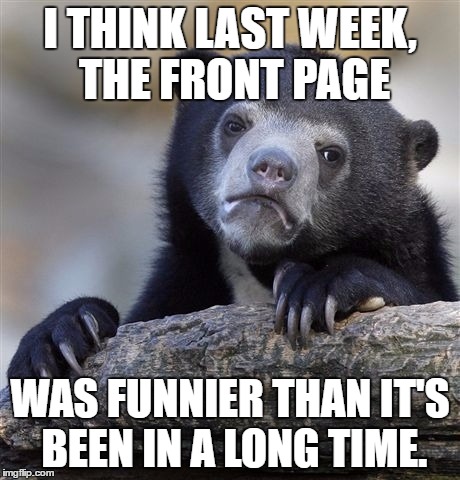 What do you think? Leave your vote in a comment. | I THINK LAST WEEK, THE FRONT PAGE; WAS FUNNIER THAN IT'S BEEN IN A LONG TIME. | image tagged in memes,confession bear | made w/ Imgflip meme maker