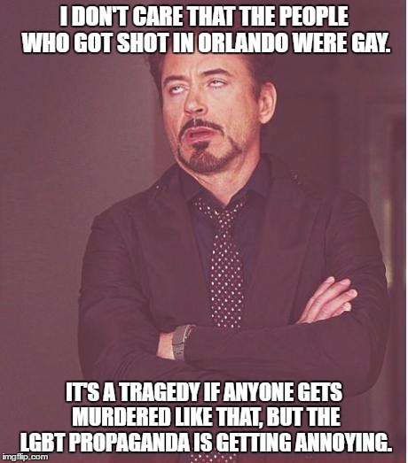 I oppose the LGBT. I don't care who would be in that building, I'd do my best to save them regardless of who/what they were. | I DON'T CARE THAT THE PEOPLE WHO GOT SHOT IN ORLANDO WERE GAY. IT'S A TRAGEDY IF ANYONE GETS MURDERED LIKE THAT, BUT THE LGBT PROPAGANDA IS GETTING ANNOYING. | image tagged in memes,face you make robert downey jr | made w/ Imgflip meme maker