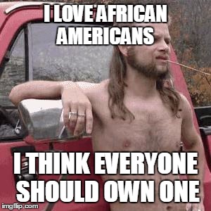Hey, I just love'em | I LOVE AFRICAN AMERICANS; I THINK EVERYONE SHOULD OWN ONE | image tagged in hillbilly,racist,african americans,jokes | made w/ Imgflip meme maker