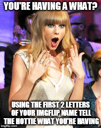 Taylor Swift taking her music off spotify be like | YOU'RE HAVING A WHAT? USING THE FIRST 2 LETTERS OF YOUR IMGFLIP NAME TELL THE HOTTIE WHAT YOU'RE HAVING | image tagged in taylor swift taking her music off spotify be like | made w/ Imgflip meme maker