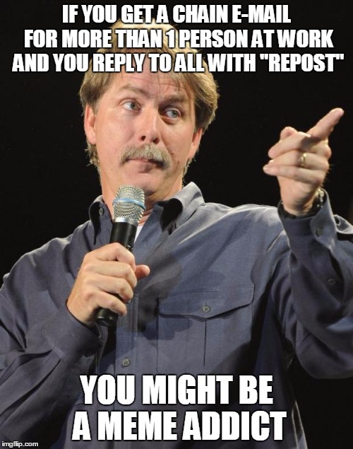 Jeff Foxworthy | IF YOU GET A CHAIN E-MAIL FOR MORE THAN 1 PERSON AT WORK AND YOU REPLY TO ALL WITH "REPOST"; YOU MIGHT BE A MEME ADDICT | image tagged in jeff foxworthy | made w/ Imgflip meme maker