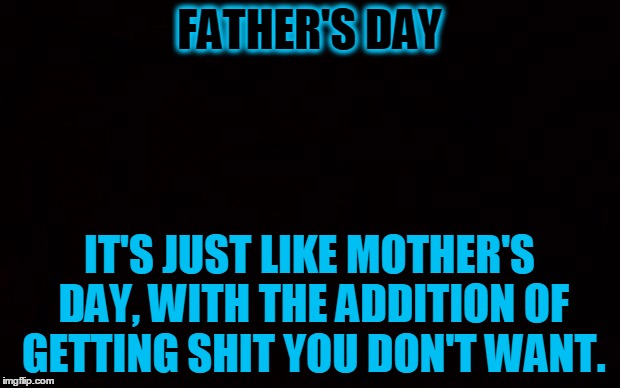 Father's Day | FATHER'S DAY; IT'S JUST LIKE MOTHER'S DAY, WITH THE ADDITION OF GETTING SHIT YOU DON'T WANT. | image tagged in black page,father's day,happy father's day,dad joke | made w/ Imgflip meme maker