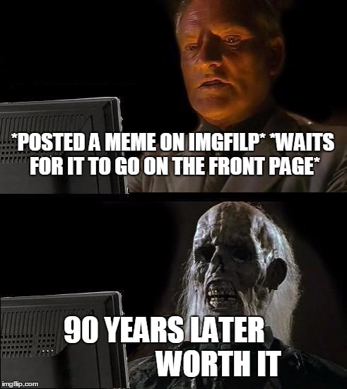 Imgfilp In A Nutshell | *POSTED A MEME ON IMGFILP* *WAITS FOR IT TO GO ON THE FRONT PAGE*; 90 YEARS LATER 
                 WORTH IT | image tagged in memes,ill just wait here | made w/ Imgflip meme maker