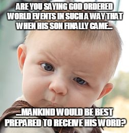 Skeptical Baby | ARE YOU SAYING GOD ORDERED WORLD EVENTS IN SUCH A WAY THAT WHEN HIS SON FINALLY CAME... ...MANKIND WOULD BE BEST PREPARED TO RECEIVE HIS WORD? | image tagged in memes,skeptical baby | made w/ Imgflip meme maker