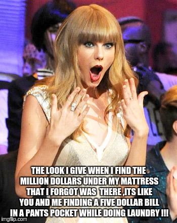 Taylor Swift taking her music off spotify be like | THE LOOK I GIVE WHEN I FIND THE MILLION DOLLARS UNDER MY MATTRESS THAT I FORGOT WAS  THERE ,ITS LIKE YOU AND ME FINDING A FIVE DOLLAR BILL IN A PANTS POCKET WHILE DOING LAUNDRY !!! | image tagged in taylor swift taking her music off spotify be like | made w/ Imgflip meme maker