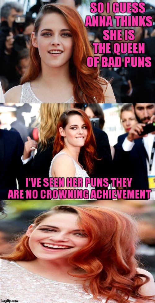 Will Anna respond to these attacks? What is the beef between these two about? Will bad pun dog finally wag his tail again?? | SO I GUESS ANNA THINKS SHE IS THE QUEEN OF BAD PUNS; I'VE SEEN HER PUNS THEY ARE NO CROWNING ACHIEVEMENT | image tagged in bad pun kristen stewart,meme war,bad pun anna kendrick | made w/ Imgflip meme maker