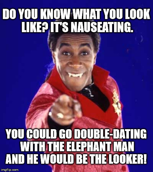 DO YOU KNOW WHAT YOU LOOK LIKE? IT'S NAUSEATING. YOU COULD GO DOUBLE-DATING WITH THE ELEPHANT MAN AND HE WOULD BE THE LOOKER! | made w/ Imgflip meme maker