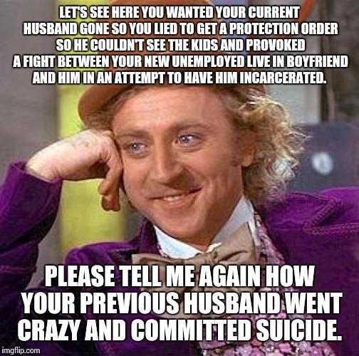 Creepy Condescending Wonka Meme | LET'S SEE HERE YOU WANTED YOUR CURRENT HUSBAND GONE SO YOU LIED TO GET A PROTECTION ORDER SO HE COULDN'T SEE THE KIDS AND PROVOKED A FIGHT BETWEEN YOUR NEW UNEMPLOYED LIVE IN BOYFRIEND AND HIM IN AN ATTEMPT TO HAVE HIM INCARCERATED. PLEASE TELL ME AGAIN HOW YOUR PREVIOUS HUSBAND WENT CRAZY AND COMMITTED SUICIDE. | image tagged in memes,creepy condescending wonka | made w/ Imgflip meme maker
