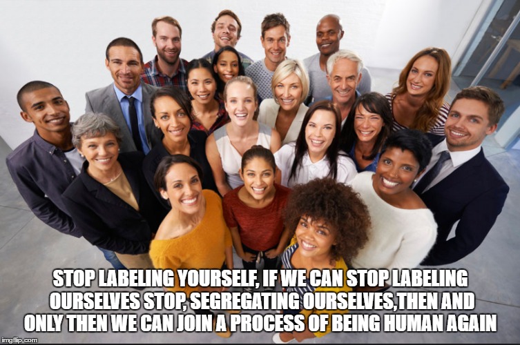 Join the fight to be human again | STOP LABELING YOURSELF, IF WE CAN STOP LABELING OURSELVES STOP, SEGREGATING OURSELVES,THEN AND ONLY THEN WE CAN JOIN A PROCESS OF BEING HUMAN AGAIN | image tagged in humanity | made w/ Imgflip meme maker