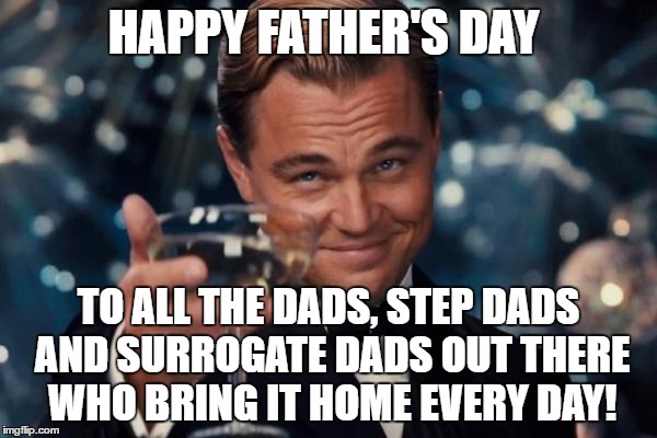 Leonardo Dicaprio Cheers Meme | HAPPY FATHER'S DAY; TO ALL THE DADS, STEP DADS AND SURROGATE DADS OUT THERE WHO BRING IT HOME EVERY DAY! | image tagged in memes,leonardo dicaprio cheers | made w/ Imgflip meme maker