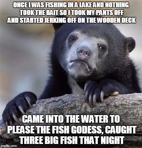 Confession Bear | ONCE I WAS FISHING IN A LAKE AND NOTHING TOOK THE BAIT SO I TOOK MY PANTS OFF AND STARTED JERKING OFF ON THE WOODEN DECK; CAME INTO THE WATER TO PLEASE THE FISH GODESS, CAUGHT THREE BIG FISH THAT NIGHT | image tagged in memes,confession bear | made w/ Imgflip meme maker