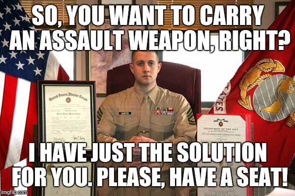 USMC Recruiter | SO, YOU WANT TO CARRY AN ASSAULT WEAPON, RIGHT? I HAVE JUST THE SOLUTION FOR YOU. PLEASE, HAVE A SEAT! | image tagged in usmc recruiter | made w/ Imgflip meme maker