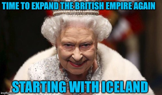 Queen Elizabeth  | TIME TO EXPAND THE BRITISH EMPIRE AGAIN; STARTING WITH ICELAND | image tagged in queen elizabeth | made w/ Imgflip meme maker
