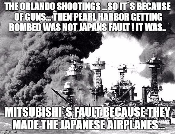 THE ORLANDO SHOOTINGS ...SO IT`S BECAUSE OF GUNS...
THEN PEARL HARBOR GETTING BOMBED WAS NOT JAPANS FAULT !
IT WAS.. MITSUBISHI`S FAULT BECAUSE THEY MADE THE JAPANESE AIRPLANES... | image tagged in gun meme | made w/ Imgflip meme maker