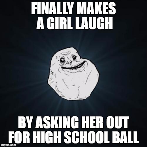 Forever Alone | FINALLY MAKES A GIRL LAUGH; BY ASKING HER OUT FOR HIGH SCHOOL BALL | image tagged in memes,forever alone,girls,high school | made w/ Imgflip meme maker